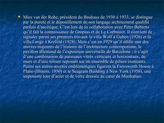  Mies van der Rohe, président du Bauhaus de 1930 à 1933, se distingueMies van der Rohe, président du Bauhaus de 1930 à 1933, se distingue
par la pureté et le dépouillement de son langage architectural qualifiépar la pureté et le dépouillement de son langage architectural qualifié
parfois d’ascétique. C’est lors de sa collaboration avec Peter Behrensparfois d’ascétique. C’est lors de sa collaboration avec Peter Behrens
qu’il fait la connaissance de Gropius et de Le Corbusier. Il convient dequ’il fait la connaissance de Gropius et de Le Corbusier. Il convient de
signaler parmi ses premiers travaux la villa Wolf à Guben (1926) et lasignaler parmi ses premiers travaux la villa Wolf à Guben (1926) et la
villa Lange à Krefeld (1928). Mais c’est en 1929 qu’il édifie une desvilla Lange à Krefeld (1928). Mais c’est en 1929 qu’il édifie une des
œuvres majeures de l’histoire de l’architecture contemporaine, leœuvres majeures de l’histoire de l’architecture contemporaine, le
pavillon allemand de l’exposition universelle de Barcelone ; il s’agitpavillon allemand de l’exposition universelle de Barcelone ; il s’agit
d’une combinaison de panneaux vitrés verticaux et horizontaux, ded’une combinaison de panneaux vitrés verticaux et horizontaux, de
murs et d’une toiture reposant sur un ensemble de piliers étonnants.murs et d’une toiture reposant sur un ensemble de piliers étonnants.
Parmi ses autres œuvres emblématiques figurent la Farnsworth House àParmi ses autres œuvres emblématiques figurent la Farnsworth House à
Plano (Illinois, 1950) et le Seagram Building à New York (1958), unePlano (Illinois, 1950) et le Seagram Building à New York (1958), une
imposante tour d’acier et de verre dressée au cœur de Manhattan.imposante tour d’acier et de verre dressée au cœur de Manhattan.
 