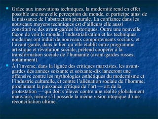  Grâce aux innovations techniques, la modernité rend en effetGrâce aux innovations techniques, la modernité rend en effet
possible une nouvelle perception du monde, et participe ainsi depossible une nouvelle perception du monde, et participe ainsi de
la naissance de l’abstraction picturale. La confiance dans lesla naissance de l’abstraction picturale. La confiance dans les
nouveaux moyens techniques est d’ailleurs elle aussinouveaux moyens techniques est d’ailleurs elle aussi
constitutive des avant-gardes historiques. Outre une nouvelleconstitutive des avant-gardes historiques. Outre une nouvelle
façon de voir le monde, l’industrialisation et les techniquesfaçon de voir le monde, l’industrialisation et les techniques
modernes ont induit de nouveaux comportements sociaux, etmodernes ont induit de nouveaux comportements sociaux, et
l’avant-garde, dans le lien qu’elle établit entre programmel’avant-garde, dans le lien qu’elle établit entre programme
artistique et révolution sociale, prétend coopérer à laartistique et révolution sociale, prétend coopérer à la
transformation sociale de l’humanité (avant-gardes russes,transformation sociale de l’humanité (avant-gardes russes,
notamment).notamment).
 À l’inverse, dans la lignée des critiques marxistes, les avant-À l’inverse, dans la lignée des critiques marxistes, les avant-
gardes des années soixante et soixante-dix lanceront unegardes des années soixante et soixante-dix lanceront une
offensive contre les mythologies esthétiques du modernisme etoffensive contre les mythologies esthétiques du modernisme et
l’industrie culturelle, et contre l’aliénation sociale de l’homme,l’industrie culturelle, et contre l’aliénation sociale de l’homme,
proclamant la puissance critique de l’art — art de laproclamant la puissance critique de l’art — art de la
protestation — qui doit s’élever contre une réalité globalementprotestation — qui doit s’élever contre une réalité globalement
mauvaise, même s’il possède la même vision utopique d’unemauvaise, même s’il possède la même vision utopique d’une
réconciliation ultime.réconciliation ultime.
 