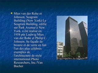  Mies van der Rohe etMies van der Rohe et
Johnson, SeagramJohnson, Seagram
Building (New York) LeBuilding (New York) Le
Seagram Building, édifiéSeagram Building, édifié
sur Park Avenue à Newsur Park Avenue à New
York, a été réalisé enYork, a été réalisé en
1958 par Ludwig Mies1958 par Ludwig Mies
van der Rohe et Philip C.van der Rohe et Philip C.
Johnson. Sa façade deJohnson. Sa façade de
bronze et de verre en faitbronze et de verre en fait
l'un des plus célèbresl'un des plus célèbres
exemples deexemples de
l'architecture de stylel'architecture de style
international.Photointernational.Photo
Researchers, Inc./VanResearchers, Inc./Van
BucherBucher
 