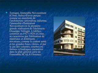  Terragni, Immeuble NovocomumTerragni, Immeuble Novocomum
(Côme, Italie) Œuvre perçue(Côme, Italie) Œuvre perçue
comme un manifeste decomme un manifeste de
l'architecture rationaliste italienne,l'architecture rationaliste italienne,
l'immeuble d'habitationl'immeuble d'habitation
Novocomum est la premièreNovocomum est la première
grande réalisation de l'architectegrande réalisation de l'architecte
Giuseppe Terragni. L'édifice,Giuseppe Terragni. L'édifice,
construit en 1927-1928 à Côme,construit en 1927-1928 à Côme,
se caractérise par l'utilisation dese caractérise par l'utilisation de
matériaux et d'élémentsmatériaux et d'éléments
novateurs, comme le ciment arménovateurs, comme le ciment armé
et les grandes baies vitrées, et paret les grandes baies vitrées, et par
le jeu des volumes, courbes oule jeu des volumes, courbes ou
formes cylindriques encastréesformes cylindriques encastrées
dans le plan général carré dedans le plan général carré de
l'ensemble.SCALA Florencel'ensemble.SCALA Florence
 