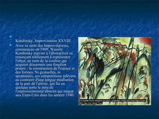 
Kandinsky, Improvisation XXVIIIKandinsky, Improvisation XXVIII
 Avec sa série des Improvisations,Avec sa série des Improvisations,
commencée en 1909, Wassilycommencée en 1909, Wassily
Kandinsky parvint à l'abstraction enKandinsky parvint à l'abstraction en
renonçant totalement à représenterrenonçant totalement à représenter
l'objet, au nom de la couleur quil'objet, au nom de la couleur qui
acquiert désormais une fonctionacquiert désormais une fonction
propre : la construction de l'espace etpropre : la construction de l'espace et
des formes. Ni gestuelles, nides formes. Ni gestuelles, ni
spontanées, ses compositions relèventspontanées, ses compositions relèvent
au contraire d'une longue méditationau contraire d'une longue méditation
de la part de l'artiste, qui fut ende la part de l'artiste, qui fut en
quelque sorte le père dequelque sorte le père de
l'expressionnisme abstrait qui naquitl'expressionnisme abstrait qui naquit
aux Etats-Unis dans les années 1940.aux Etats-Unis dans les années 1940.
 