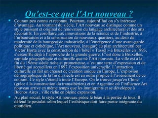 Qu'est-ce que l'Art nouveau ?Qu'est-ce que l'Art nouveau ?
 Courant peu connu et reconnu. Pourtant, aujourd’hui on s’y intéresseCourant peu connu et reconnu. Pourtant, aujourd’hui on s’y intéresse
d’avantage. Au tournant du siècle, l’Art nouveau se distingue comme und’avantage. Au tournant du siècle, l’Art nouveau se distingue comme un
style puissant et original de rénovation du langage architectural et des artsstyle puissant et original de rénovation du langage architectural et des arts
décoratifs. En corollaire aux innovations de la science et de l’industrie, àdécoratifs. En corollaire aux innovations de la science et de l’industrie, à
l’urbanisation et à la construction de nouveaux quartiers, au désir del’urbanisation et à la construction de nouveaux quartiers, au désir de
modernité de la bourgeoisie industrielle, à l’émergence d’une avant-gardemodernité de la bourgeoisie industrielle, à l’émergence d’une avant-garde
politique et esthétique, l’Art nouveau, inauguré au plan architectural parpolitique et esthétique, l’Art nouveau, inauguré au plan architectural par
Victor Horta avec la construction de l’hôtel « Tassel » à Bruxelles en 1893,Victor Horta avec la construction de l’hôtel « Tassel » à Bruxelles en 1893,
s’essouffle déjà à l’approche de la grande guerre. C’est donc à Bruxelles,s’essouffle déjà à l’approche de la grande guerre. C’est donc à Bruxelles,
capitale géographique et culturelle que né l’Art nouveau. La ville est à lacapitale géographique et culturelle que né l’Art nouveau. La ville est à la
fin du 19ème siècle riche et prometteuse, c’est une terre d’expression et defin du 19ème siècle riche et prometteuse, c’est une terre d’expression et de
liberté qui accueillera en 1897 l’exposition universelle. L’attractionliberté qui accueillera en 1897 l’exposition universelle. L’attraction
culturelle en fait un creuset de création unique en Europe. L’explosionculturelle en fait un creuset de création unique en Europe. L’explosion
démographique de la fin du siècle est en outre propice à l’avènement de cedémographique de la fin du siècle est en outre propice à l’avènement de ce
courant. Ce style s’étend à toute l’Europe. On le trouve jusqu'en Chinecourant. Ce style s’étend à toute l’Europe. On le trouve jusqu'en Chine
(grâce à la construction du transsibérien) et en Argentine où l’influence Art(grâce à la construction du transsibérien) et en Argentine où l’influence Art
nouveau arrive en même temps que les immigrants et se développe ànouveau arrive en même temps que les immigrants et se développe à
Buenos Aires , ville riche en pleine expansion.Buenos Aires , ville riche en pleine expansion.
 Au plan social, le style Art nouveau prône le beau à la portée de tous. IlAu plan social, le style Art nouveau prône le beau à la portée de tous. Il
défend le postulat selon lequel l’esthétique doit faire partie intégrante dudéfend le postulat selon lequel l’esthétique doit faire partie intégrante du
quotidien.quotidien.
 