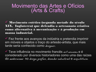Movimento das Artes e Ofícios
(Arts & Crafts)
 Movimento estético (segunda metade do século
XIX, Inglaterra) que defendia o artesanato criativo
como alternativa à mecanização e à produção em
massa industrial.
 Fez frente aos avanços da indústria e pretendia imprimir
em móveis e objetos o traço do artesão-artista, que mais
tarde seria conhecido como designer.
 Teve influência no movimento francês art nouveau e é
considerado por diversos historiadores como uma das raízes
do modernismo no design gráfico, desenho industrial e arquitetura.
 