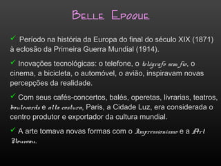 Belle Epoque
 Período na história da Europa do final do século XIX (1871)
à eclosão da Primeira Guerra Mundial (1914).
 Inovações tecnológicas: o telefone, o telégrafo sem fio, o
cinema, a bicicleta, o automóvel, o avião, inspiravam novas
percepções da realidade.
 Com seus cafés-concertos, balés, operetas, livrarias, teatros,
boulevards e alta costura, Paris, a Cidade Luz, era considerada o
centro produtor e exportador da cultura mundial.
 A arte tomava novas formas com o Impressionismo e a Art
Nouveau.
 