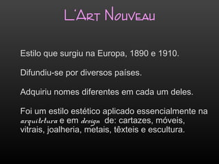 L‘Art Nouveau
Estilo que surgiu na Europa, 1890 e 1910.
Difundiu-se por diversos países.
Adquiriu nomes diferentes em cada um deles.
Foi um estilo estético aplicado essencialmente na
arquitetura e em design de: cartazes, móveis,
vitrais, joalheria, metais, têxteis e escultura.
 
