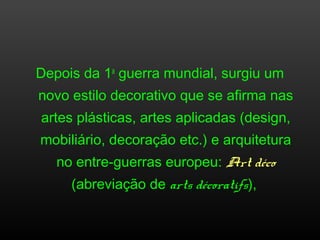 Depois da 1a
guerra mundial, surgiu um
novo estilo decorativo que se afirma nas
artes plásticas, artes aplicadas (design,
mobiliário, decoração etc.) e arquitetura
no entre-guerras europeu: Art déco
(abreviação de arts décoratifs),
 