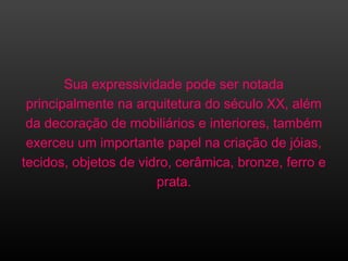 Sua expressividade pode ser notada
principalmente na arquitetura do século XX, além
da decoração de mobiliários e interiores, também
exerceu um importante papel na criação de jóias,
tecidos, objetos de vidro, cerâmica, bronze, ferro e
prata.
 