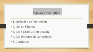 Plan du présentation
• 1. Définition de l’art oratoire
• 2. Qui est Cicéron
• 3. Les 5 piliers de l’art oratoire
• 4. Les ...