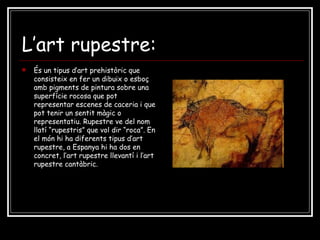 L’art rupestre: És un tipus d’art prehistòric que consisteix en fer un dibuix o esboç amb pigments de pintura sobre una superfície rocosa que pot representar escenes de caceria i que pot tenir un sentit màgic o representatiu. Rupestre ve del nom llatí “rupestris” que vol dir “roca”. En el món hi ha diferents tipus d’art rupestre, a Espanya hi ha dos en concret, l’art rupestre llevantí i l’art rupestre cantàbric.  