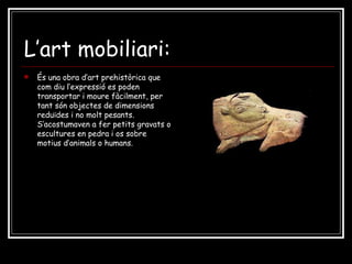 L’art mobiliari: És una obra d’art prehistòrica que com diu l’expressió es poden transportar i moure fàcilment, per tant són objectes de dimensions reduïdes i no molt pesants. S’acostumaven a fer petits gravats o escultures en pedra i os sobre motius d’animals o humans. 