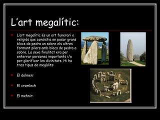 L’art megalític: L’art megalític és un art funerari o religiós que consistia en posar grans blocs de pedra un sobre els altres formant pilars amb blocs de pedra a sobre. La seva finalitat era per enterrar persones importants i/o per glorificar les divinitats. Hi ha tres tipus de megàlits: El dolmen: El cromlech El mehnir: 