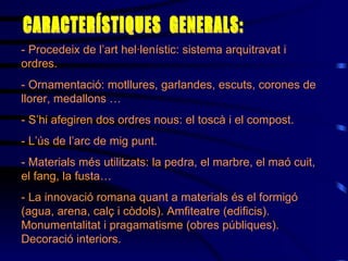 - Procedeix de l’art hel·lenístic : sistema arquitravat i ordres . - Ornamentació: motllure s , garlandes, escuts, corones de llorer, medallons … - S’hi afegiren dos ordres nous: el toscà i el compost. - L’ús de l’arc de mig punt. - Materials més utilitzats: la pedra, el marbre, el maó cuit, el fang, la fusta… - La innovació romana quant a materials és el formigó (agua, arena, calç i còdols) . Amfiteatre (edificis). Monumentalitat i pragamatisme (obres públiques). Decoració interiors. CARACTERÍSTIQUES  GENERALS: 
