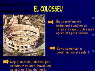 EL COLOSSEU És un amfiteatre netament romà on es feien els espectacles més apreciats pels romans . Es va començar a construir en el segle I. Rep el nom de Col os seu  per construir-se on hi havia una colosal estàtua de Neró. 