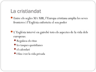 La cristiandat
Entre els segles XI i XIII, l’Europa cristiana amplia les seves
fronteres i l’Església enforteix el seu poder
L’Església intervé en gairebé tots els aspectes de la vida dels
europeus:
Regulava els ritus
les tasques quotidianes
el calendari
I fins i tot la vida privada
 
