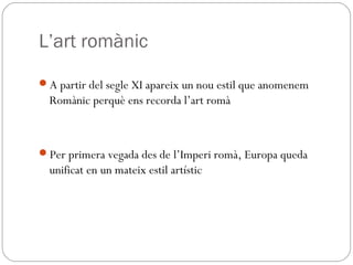 L’art romànic
A partir del segle XI apareix un nou estil que anomenem
Romànic perquè ens recorda l’art romà
Per primera vegada des de l’Imperi romà, Europa queda
unificat en un mateix estil artístic
 