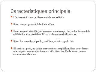 Característiques principals
L’art romànic és un art fonamentalment religiós
Busca un apropament dels fidels a Déu
És un art molt simbòlic, tot transmet un missatge, des de les formes dels
edificis fins als materials utilitzats o els motius de decoració
Busca fer entendre al poble, analfabet, el missatge de Déu
Els artistes, però, no tenien una consideració pública. Eren considerats
uns simples artesans que feien una vida itinerant. De la majoria no en
coneixem ni els noms
 