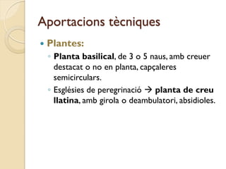 Aportacions tècniques
   Plantes:
    ◦ Planta basilical, de 3 o 5 naus, amb creuer
      destacat o no en planta, capçaleres
      semicirculars.
    ◦ Esglésies de peregrinació  planta de creu
      llatina, amb girola o deambulatori, absidioles.
 