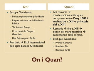 On?                                  Quan?
   Europa Occidental:                      Art romànic 
    ◦ Meitat septentrional (N) d’Itàlia.     manifestacions artístiques
                                             compreses entre l'any 1000 i
    ◦ Regnes cristians de la Península       meitat de s. XII o principis
      Ibèrica.                               del s. XIII.
    ◦ Tot l’actual França.
                                            Romànic  fins s. XIII 
    ◦ El territori de l’Imperi               depèn del marc geogràfic 
      Germànic.                              coexistència amb el gòtic.
    ◦ Illes Britàniques i Sicília.          Estil que evoluciona:
   Romànic  Estil Internacional              ◦ Primer Romànic
    que agafa Europa Occidental.               ◦ Romànic Ple
                                               ◦ Romànic Tardà



                             On i Quan?
 