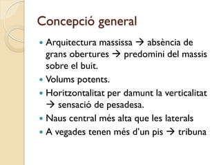 Concepció general
 Arquitectura massissa  absència de
  grans obertures  predomini del massis
  sobre el buit.
 Volums potents.
 Horitzontalitat per damunt la verticalitat
   sensació de pesadesa.
 Naus central més alta que les laterals
 A vegades tenen més d’un pis  tribuna
 