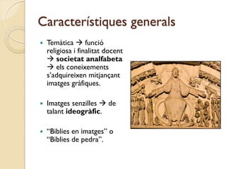 Característiques generals
   Temàtica  funció
    religiosa i finalitat docent
     societat analfabeta
     els coneixements
    s’adquireixen mitjançant
    imatges gràfiques.

   Imatges senzilles  de
    talant ideogràfic.

   “Biblies en imatges” o
    “Biblies de pedra”.
 