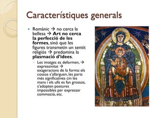 Característiques generals
   Romànic  no cerca la
    bellesa  Art no cerca
    la perfecció de les
    formes, sinó que les
    figures transmetin un sentit
    religiós  predomina la
    plasmació d’idees.
    ◦ Les imatges es deformen, 
      expressivitat 
      exageracions de la forma: els
      cossos s’allarguen, les parts
      més significatives cm les
      mans i els ulls es fan grossos,
      s’adopten postures
      impossibles per expressar
      commoció, etc.
 