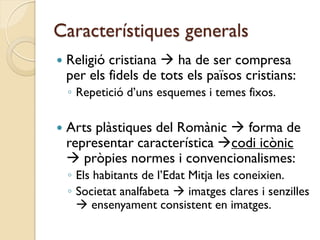 Característiques generals
   Religió cristiana  ha de ser compresa
    per els fidels de tots els països cristians:
    ◦ Repetició d’uns esquemes i temes fixos.

   Arts plàstiques del Romànic  forma de
    representar característica codi icònic
     pròpies normes i convencionalismes:
    ◦ Els habitants de l’Edat Mitja les coneixien.
    ◦ Societat analfabeta  imatges clares i senzilles
       ensenyament consistent en imatges.
 