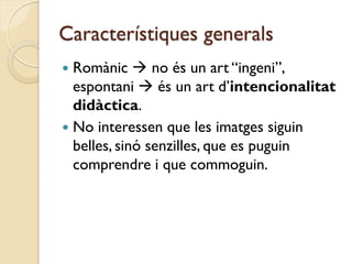 Característiques generals
 Romànic  no és un art “ingeni”,
  espontani  és un art d’intencionalitat
  didàctica.
 No interessen que les imatges siguin
  belles, sinó senzilles, que es puguin
  comprendre i que commoguin.
 