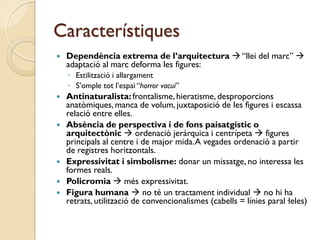 Característiques
   Dependència extrema de l’arquitectura  “llei del marc” 
    adaptació al marc deforma les figures:
    ◦ Estilització i allargament
    ◦ S’omple tot l’espai “horror vacui”
   Antinaturalista: frontalisme, hieratisme, desproporcions
    anatòmiques, manca de volum, juxtaposició de les figures i escassa
    relació entre elles.
   Absència de perspectiva i de fons paisatgístic o
    arquitectònic  ordenació jeràrquica i centrípeta  figures
    principals al centre i de major mida. A vegades ordenació a partir
    de registres horitzontals.
   Expressivitat i simbolisme: donar un missatge, no interessa les
    formes reals.
   Policromia  més expressivitat.
   Figura humana  no té un tractament individual  no hi ha
    retrats, utilització de convencionalismes (cabells = línies paral·leles)
 