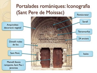 Portalades romàniques: Iconografia
            (Sant Pere de Moissac)     Pantócrator

                                               Serafí
  Arquivoltes:
decoració vegetal
                                           Tetramorfos

                                            24 ancians
     Dintell: rodes
        de foc


      Sant Pere                                 Isaïes


   Mainell: lleons
rampants, Sant Pau i
     Jeremies
 