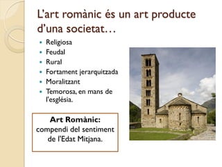 L’art romànic és un art producte
d’una societat…
   Religiosa
   Feudal
   Rural
   Fortament jerarquitzada
   Moralitzant
   Temorosa, en mans de
    l'església.

    Art Romànic:
compendi del sentiment
   de l'Edat Mitjana.
 