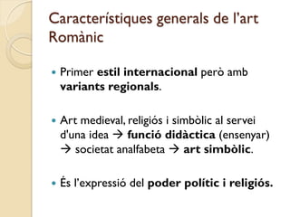 Característiques generals de l’art
Romànic

   Primer estil internacional però amb
    variants regionals.

   Art medieval, religiós i simbòlic al servei
    d'una idea  funció didàctica (ensenyar)
     societat analfabeta  art simbòlic.

   És l’expressió del poder polític i religiós.
 