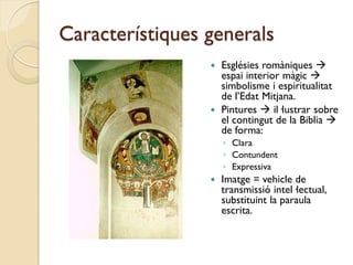 Característiques generals
                  Esglésies romàniques 
                   espai interior màgic 
                   simbolisme i espiritualitat
                   de l’Edat Mitjana.
                  Pintures  il·lustrar sobre
                   el contingut de la Biblia 
                   de forma:
                     ◦ Clara
                     ◦ Contundent
                     ◦ Expressiva
                    Imatge = vehicle de
                     transmissió intel·lectual,
                     substituint la paraula
                     escrita.
 