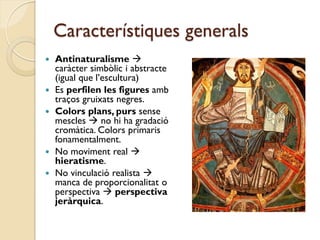 Característiques generals
   Antinaturalisme 
    caràcter simbòlic i abstracte
    (igual que l’escultura)
   Es perfilen les figures amb
    traços gruixats negres.
   Colors plans, purs sense
    mescles  no hi ha gradació
    cromàtica. Colors primaris
    fonamentalment.
   No moviment real 
    hieratisme.
   No vinculació realista 
    manca de proporcionalitat o
    perspectiva  perspectiva
    jeràrquica.
 