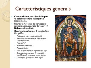Característiques generals
 Composicions senzilles i simples
   absència de fons paisatgístic o
  arquitectònic.
 Figures  Absència de perspectiva i
  sensació plana, exempta de volum 
  Bidimensionalitat.
 Convencionalismes  propis d’art
  ideogràfic:
    ◦ Rostres de gran esquematització
    ◦ Recursos esquemàtics  plecs teles =
      traços paral·lels
    ◦ Peus en “V”
    ◦ Economia de traços
    ◦ Plecs simètrics
    ◦ Idea de profunditat = superposició caps
    ◦ Sensació de moviment  repetició
      paral·lela dels gestos de vàries figures
    ◦ Concepció geomètrica de la figura
 