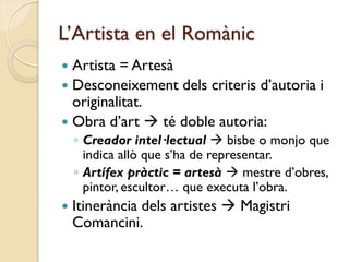 L’Artista en el Romànic
 Artista = Artesà
 Desconeixement dels criteris d’autoria i
  originalitat.
 Obra d’art  té doble autoria:
    ◦ Creador intel·lectual  bisbe o monjo que
      indica allò que s’ha de representar.
    ◦ Artífex pràctic = artesà  mestre d’obres,
      pintor, escultor… que executa l’obra.
   Itinerància dels artistes  Magistri
    Comancini.
 