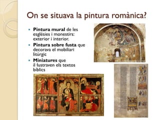 On se situava la pintura romànica?
 Pintura mural de les
  esglésies i monestirs:
  exterior i interior.
 Pintura sobre fusta que
  decorava el mobiliari
  litúrgic
 Miniatures que
  il·lustraven els textos
  bíblics
 