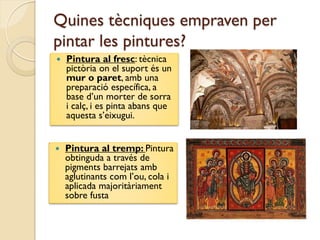 Quines tècniques empraven per
pintar les pintures?
   Pintura al fresc: tècnica
    pictòria on el suport és un
    mur o paret, amb una
    preparació específica, a
    base d’un morter de sorra
    i calç, i es pinta abans que
    aquesta s’eixugui.


   Pintura al tremp: Pintura
    obtinguda a través de
    pigments barrejats amb
    aglutinants com l’ou, cola i
    aplicada majoritàriament
    sobre fusta
 