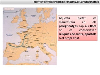 CONTEXT HISTÒRIC:PODER DE L’ESGLÉSIA I ELS PELEGRINATGES
Aquesta pietat es
manifestarà en els
pelegrinatges cap als llocs
on es conservaven
relíquies de sants, apòstols
o el propi Crist.
 