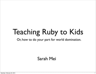 Teaching Ruby to Kids
                              Or, how to do your part for world domination.




                                            Sarah Mei

Saturday, February 20, 2010                                                   1
 