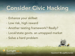 Consider Civic Hacking
✴   Enhance your skillset
✴   Low risk, high reward
✴   Another testing framework? Really?
✴   Local/state govts. an untapped market
✴   Solve a hard problem



                                 Question? @LuigiMontanez
 