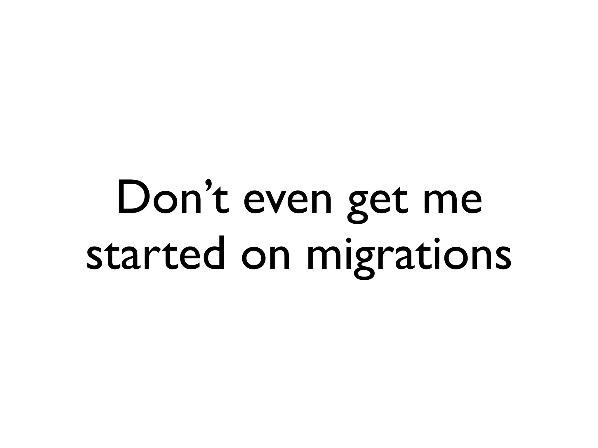 Don’t even get me
started on migrations
 