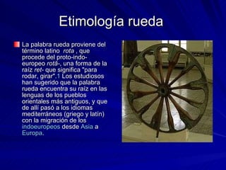 Etimología rueda  La palabra rueda proviene del término latino   rota  , que procede del proto-indo-europeo  rotā- , una forma de la raíz  ret-  que significa "para rodar, girar". 1  Los estudiosos han sugerido que la palabra rueda encuentra su raíz en las lenguas de los pueblos orientales más antiguos, y que de allí pasó a los idiomas mediterráneos (griego y latín) con la migración de los  indoeuropeos  desde  Asia  a  Europa .  