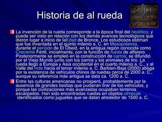 Historia de al rueda  La invención de la rueda corresponde a la época final del  neolítico , y puede ser visto en relación con los demás avances tecnológicos que dieron lugar a inicio de la Edad  de Bronce . Los estudiosos estiman que fue inventada en el quinto milenio a. C. en  Mesopotamia , durante el  período  de El Obeid , en la antigua región conocida como  Creciente  Fértil , inicialmente, con la función de  rueda  de alfarero . Posteriormente se empleó en la construcción de  carros ; se difundió por el Viejo Mundo junto con los carros y los animales de tiro. La rueda llegó a Europa y Asia occidental en el cuarto milenio a. C., y al Valle del  Indo  hacia el tercer milenio a. C. Barbieri-Baja (2000) aboga por la existencia de vehículos chinos de ruedas cerca de 2000 a. C., aunque su referencia más antigua se data ca. 1200 a. C. Entre las culturas americanas no prosperó, probablemente por la ausencia de grandes bestias que pudieran tirar de los vehículos, y porque las civilizaciones más avanzadas ocupaban terrenos escarpados. Han sido encontradas ruedas en objetos  olmecas  identificados como juguetes que se datan alrededor de 1500 a. C. 