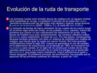 Evolución de la ruda de transporte  Las primeras ruedas eran simples discos de madera con un agujero central para insertarlas en un eje. La posterior invención de la rueda con  radios  permitió la construcción de vehículos más rápidos y ligeros; surge durante la  cultura  de  Andronovo  (2000 - 1200 a. C.), al norte de  Asia  Central . La inclusión de llantas de hierro alrededor de las ruedas de los carros surge en el primer siglo antes de Cristo, en los pueblos  celtas , además, fueron los primeros que usaron un tipo rudimentario de rodamiento en el eje: unos discos de madera muy dura; posteriormente, los romanos utilizaron anillos de  bronce  como rodamiento, a modo de  buje . Por esa época, constructores daneses también probaron con éxito un sistema de cojinetes con rodillos de madera, que hacían girar la rueda con menor fricción. No hubo grandes modificaciones hasta el siglo XIX, cuando se generaliza el uso de metales en la elaboración de maquinarias; en la década de 1880, se inventaron los  neumáticos  para ruedas; en el siglo XX se construyen ruedas de las más variadas aleaciones. La evolución de la rueda fue pareja con el desarrollo del  automóvil , que exigía mayor resistencia, mayor adherencia al suelo y menor desgaste. El problema principal, las pinchaduras, fue resuelto con la aparición de las primeras cubiertas sin cámara, a partir de  1960 . 