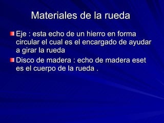 Materiales de la rueda  Eje : esta echo de un hierro en forma circular el cual es el encargado de ayudar a girar la rueda  Disco de madera : echo de madera eset es el cuerpo de la rueda .  