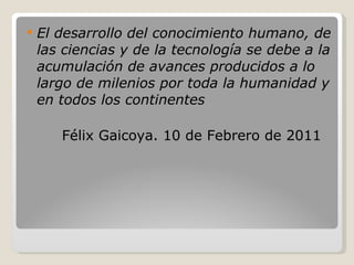 El desarrollo del conocimiento humano, de las ciencias y de la tecnología se debe a la acumulación de avances producidos a lo largo de milenios por toda la humanidad y en todos los continentes Félix Gaicoya. 10 de Febrero de 2011 