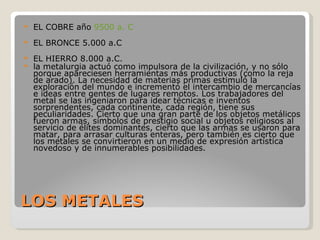 LOS METALES EL COBRE año  9500 a. C   EL BRONCE 5.000 a.C EL HIERRO 8.000 a.C. la metalurgia actuó como impulsora de la civilización, y no sólo porque apareciesen herramientas más productivas (como la reja de arado). La necesidad de materias primas estimuló la exploración del mundo e incrementó el intercambio de mercancías e ideas entre gentes de lugares remotos. Los trabajadores del metal se las ingeniaron para idear técnicas e inventos sorprendentes, cada continente, cada región, tiene sus peculiaridades. Cierto que una gran parte de los objetos metálicos fueron armas, símbolos de prestigio social u objetos religiosos al servicio de élites dominantes, cierto que las armas se usaron para matar, para arrasar culturas enteras, pero también es cierto que los metales se convirtieron en un medio de expresión artística novedoso y de innumerables posibilidades. 