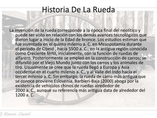 Historia De La Rueda

La invención de la rueda corresponde a la época final del neolítico y
   puede ser visto en relación con los demás avances tecnológicos que
   dieron lugar a inicio de la Edad de bronce. Los estudios estiman que
   fue inventada en el quinto milenio a. C. en Mesopotamia durante
   el periodo de Obeid , hacia 5500 a. C., en la antigua región conocida
   como Creciente fértil, inicialmente, con la función de ruedas de
   alfarero. Posteriormente se empleó en la construcción de carros; se
   difundió por el Viejo Mundo junto con los carros y los animales de
   tiro. Usualmente se cree que la rueda llegó a Europa y Asia
   occidental en el cuarto milenio a. C., y al Valle del Indo hacia el
   tercer milenio a. C. Sin embargo, la rueda de carro más antigua que
   se conoce proviene Eslovenia. Barbieri-Baja (2000) aboga por la
   existencia de vehículos chinos de ruedas alrededor de
   2000 a. C., aunque su referencia más antigua data de alrededor del
   1200 a. C.
 