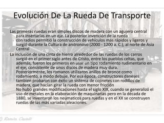 Evolución De La Rueda De Transporte
Las primeras ruedas eran simples discos de madera con un agujero central
    para insertarlas en un eje. La posterior invención de la rueda
    con radios permitió la construcción de vehículos más rápidos y ligeros y
    surgió durante la Cultura de andronovo (2000 - 1200 a. C.), al norte de Asia
    Central
La inclusión de una cinta de hierro alrededor de las ruedas de los carros
    surgió en el primer siglo antes de Cristo, entre los pueblos celtas, que
    además, fueron los primeros en usar un tipo rodamiento rudimentario en
    el eje, consistente de unos discos de madera muy dura.
    Posteriormente, los romanos utilizaron anillos de bronce como
    rodamiento, a modo debuje. Por esa época, constructores daneses
    también probaron con éxito un sistema de cojinetes con rodillos de
    madera, que hacían girar la rueda con menor fricción
    No hubo grandes modificaciones hasta el siglo XIX, cuando se generalizó el
    uso de metales en la elaboración de maquinarias pero en la década de
    1880, se inventaron los neumaticos para ruedas y en el XX se construyen
    ruedas de las más variadas aleaciones.
 