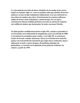 La colocación de una cinta de hierro alrededor de las ruedas de los carros
surgió en el primer siglo a.C. entre los pueblos celtas que además, fueron los
primeros en usar un tipo rodamiento rudimentario en el eje consistente en
unos discos de madera muy dura. Posteriormente los romanos utilizaron
anillos de bronce como rodamiento, a modo de buje. Por esa época,
constructores daneses también probaron con éxito un sistema de cojinetes
con rodillos de madera que hacían girar la rueda con menor fricción.
No hubo grandes modificaciones hasta el siglo XIX, cuando se generalizó el
uso de metales en la elaboración de maquinarias, pero en la década de 1880
se inventaron los neumáticos para ruedas y en el siglo XX se construyen
ruedas de las más variadas aleaciones. Ahora, la evolución de la rueda fue
pareja con el desarrollo del automóvil, que exigía mayor resistencia, mayor
adherencia al suelo y menor desgaste. El problema principal, las
pinchaduras, se resolvió con la aparición de las primeras cubiertas sin
cámara, a partir de 1959.
 